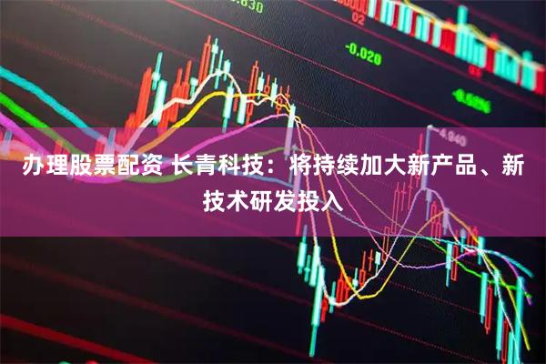 办理股票配资 长青科技：将持续加大新产品、新技术研发投入