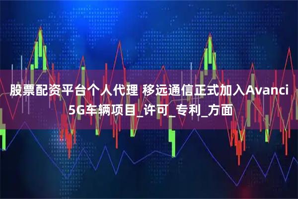 股票配资平台个人代理 移远通信正式加入Avanci 5G车辆项目_许可_专利_方面