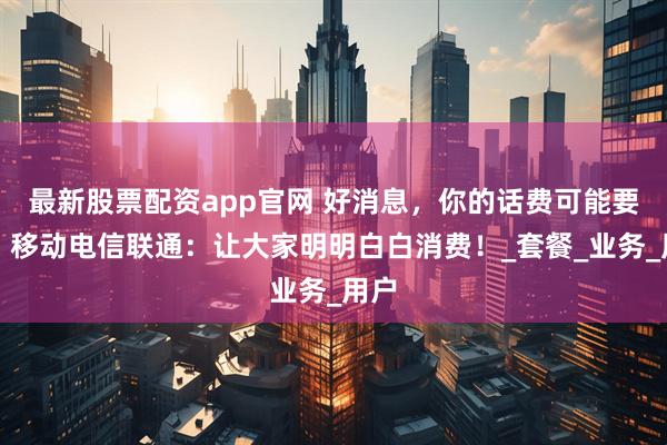 最新股票配资app官网 好消息，你的话费可能要降！移动电信联通：让大家明明白白消费！_套餐_业务_用户