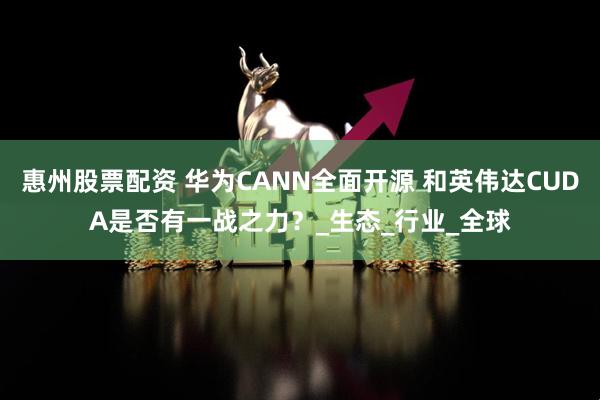 惠州股票配资 华为CANN全面开源 和英伟达CUDA是否有一战之力？_生态_行业_全球