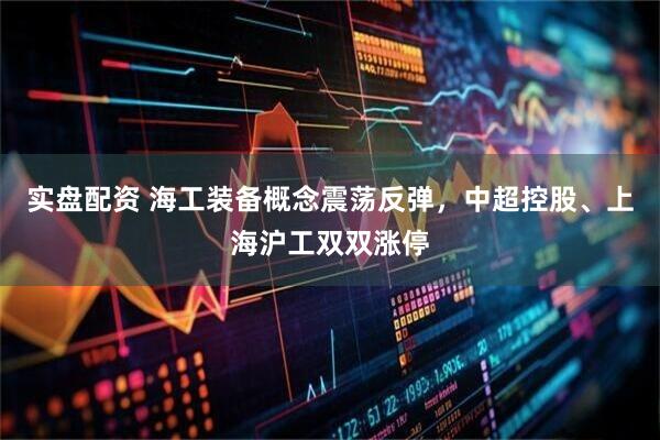 实盘配资 海工装备概念震荡反弹，中超控股、上海沪工双双涨停