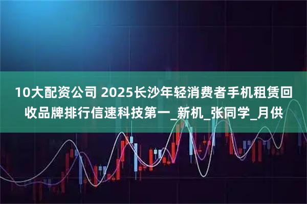 10大配资公司 2025长沙年轻消费者手机租赁回收品牌排行信速科技第一_新机_张同学_月供