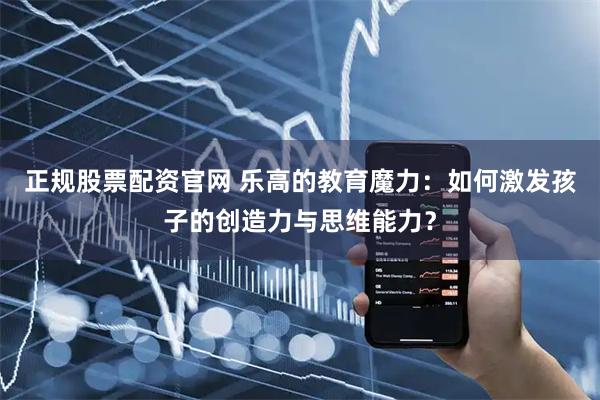 正规股票配资官网 乐高的教育魔力：如何激发孩子的创造力与思维能力？