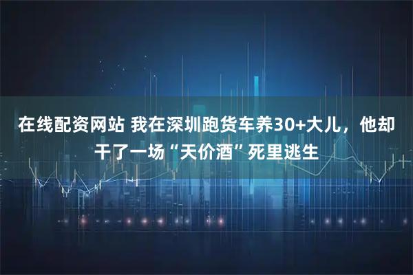 在线配资网站 我在深圳跑货车养30+大儿，他却干了一场“天价酒”死里逃生