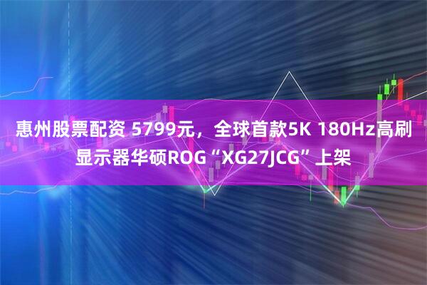 惠州股票配资 5799元，全球首款5K 180Hz高刷显示器华硕ROG“XG27JCG”上架